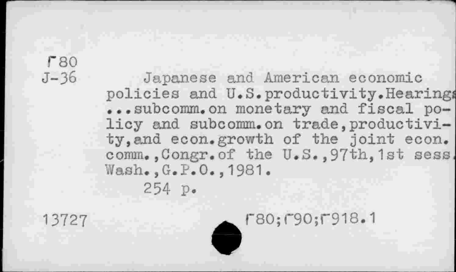 ﻿T80
J-36
Japanese and American economic policies and U.S. productivity.Hearing, ... subcomm.on monetary and fiscal policy and subcomm.on trade,productivity, and econ.growth of the joint econ. comm.,Congr.of the U.S.,97th,1 st sess Wash.,G.P.O.,1981.
254 p.
13727
r8O;r9O;r918.1